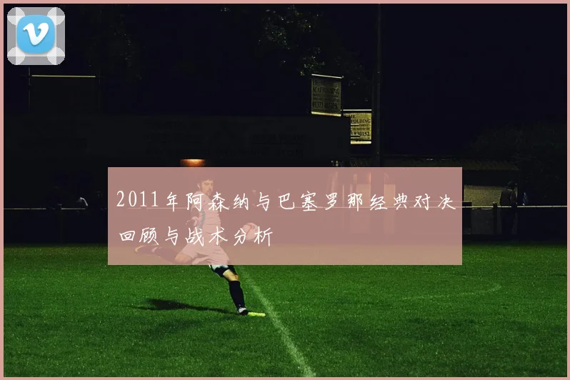 2011年阿森纳与巴塞罗那经典对决回顾与战术分析