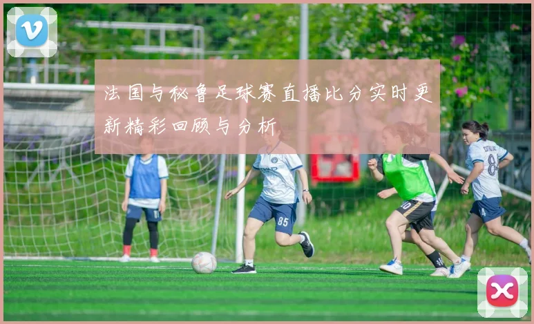 法国与秘鲁足球赛直播比分实时更新精彩回顾与分析