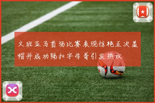 文班亚马首场比赛表现惊艳五次盖帽并成功隔扣字母哥引发热议
