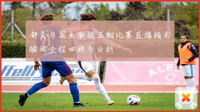 都灵与国米激战正酣比赛直播精彩瞬间全程回顾与分析