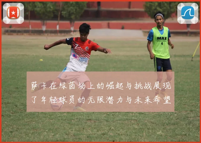 萨卡在绿茵场上的崛起与挑战展现了年轻球员的无限潜力与未来希望