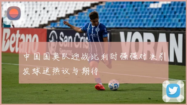 中国国奥队迎战比利时强强对决引发球迷热议与期待