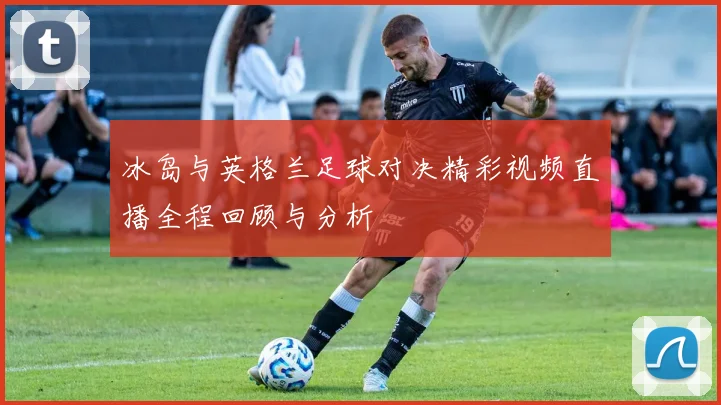 冰岛与英格兰足球对决精彩视频直播全程回顾与分析