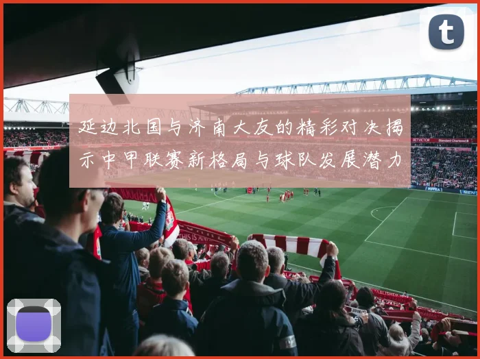 延边北国与济南大友的精彩对决揭示中甲联赛新格局与球队发展潜力