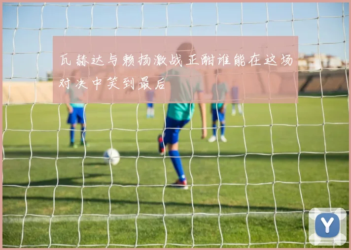 瓦赫达与赖扬激战正酣谁能在这场对决中笑到最后