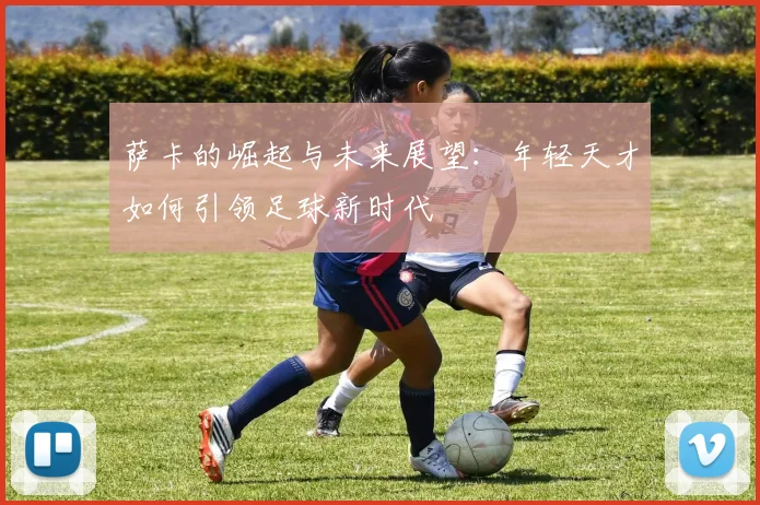 萨卡的崛起与未来展望：年轻天才如何引领足球新时代