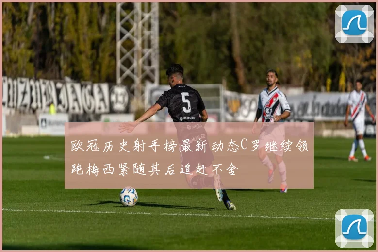 欧冠历史射手榜最新动态C罗继续领跑梅西紧随其后追赶不舍