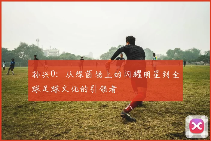 孙兴O：从绿茵场上的闪耀明星到全球足球文化的引领者