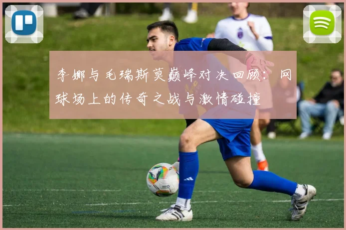 李娜与毛瑞斯莫巅峰对决回顾：网球场上的传奇之战与激情碰撞
