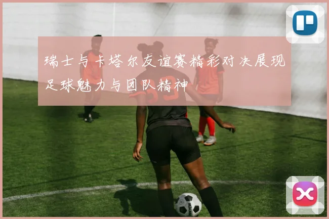 瑞士与卡塔尔友谊赛精彩对决展现足球魅力与团队精神