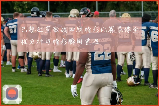 巴黎红星激战回顾精彩比赛录像全程分析与精彩瞬间重温