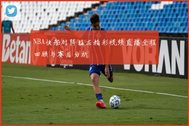 NBA快船对阵猛龙精彩视频直播全程回顾与赛后分析