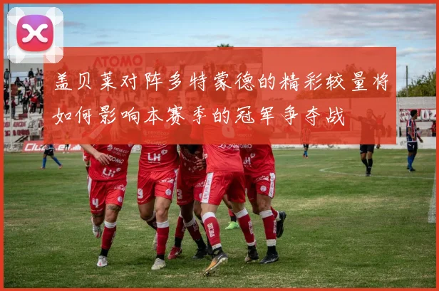 盖贝莱对阵多特蒙德的精彩较量将如何影响本赛季的冠军争夺战