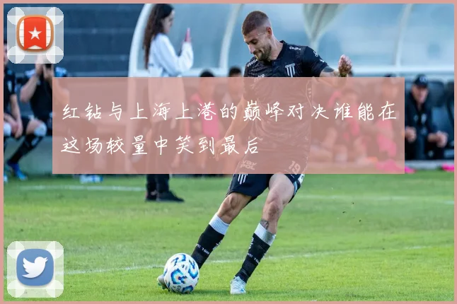 红钻与上海上港的巅峰对决谁能在这场较量中笑到最后