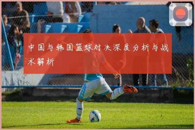 中国与韩国篮球对决深度分析与战术解析
