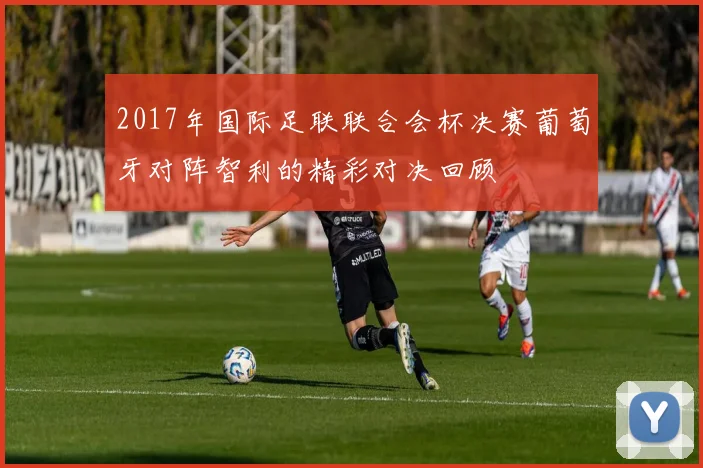 2017年国际足联联合会杯决赛葡萄牙对阵智利的精彩对决回顾