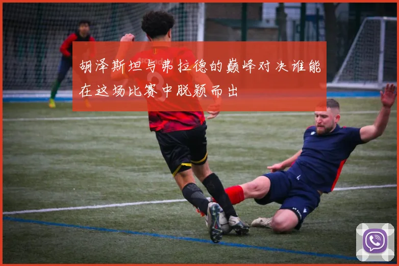 胡泽斯坦与弗拉德的巅峰对决谁能在这场比赛中脱颖而出