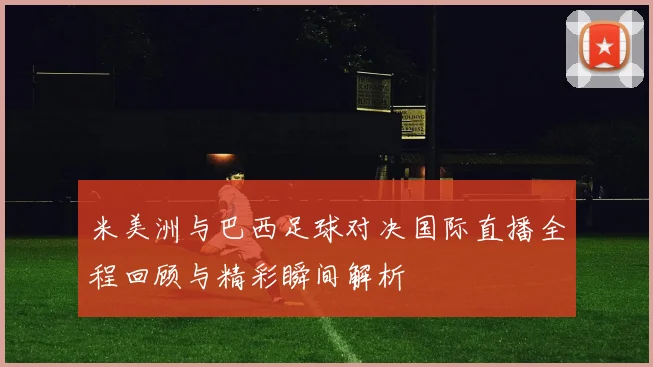米美洲与巴西足球对决国际直播全程回顾与精彩瞬间解析