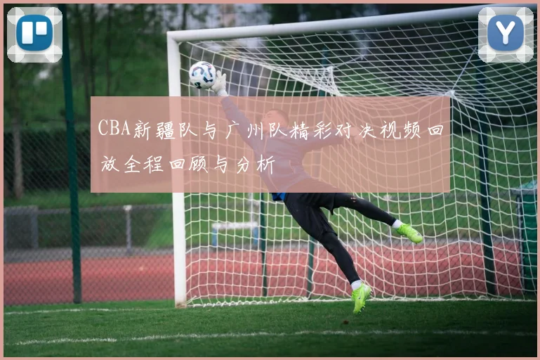 CBA新疆队与广州队精彩对决视频回放全程回顾与分析