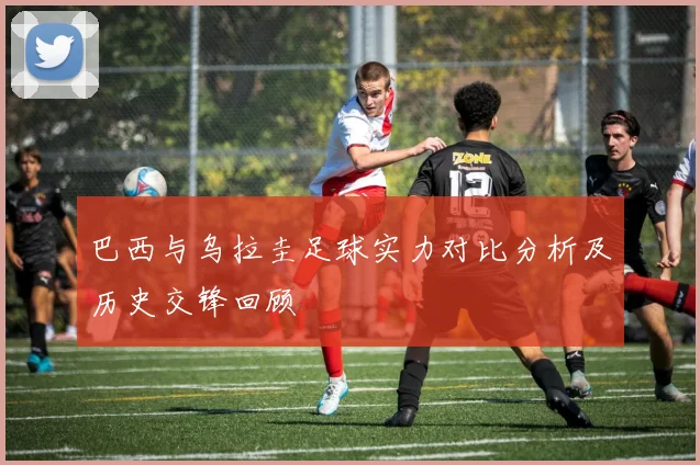 巴西与乌拉圭足球实力对比分析及历史交锋回顾
