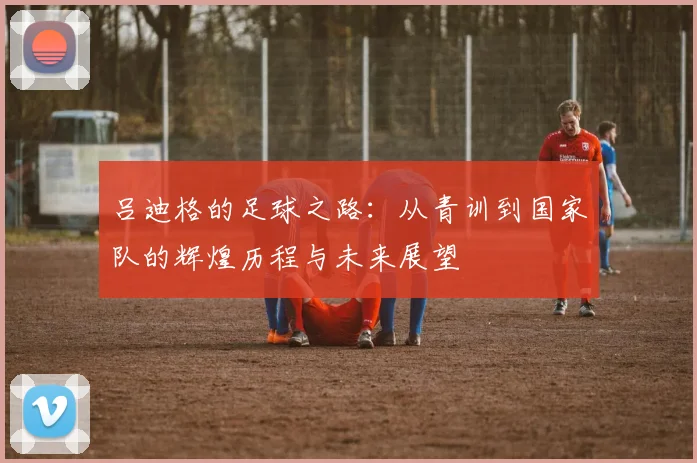 吕迪格的足球之路：从青训到国家队的辉煌历程与未来展望